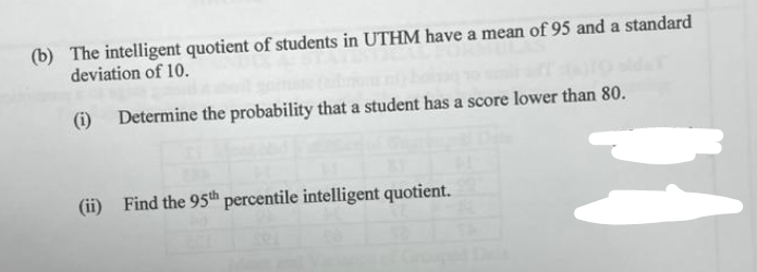 (b) The intelligent quotient of students in UTHM have a mean of 95 and a standard
deviation of 10.
(i) Determine the probability that a student has a score lower than 80.
(ii) Find the 95th percentile intelligent quotient.
H