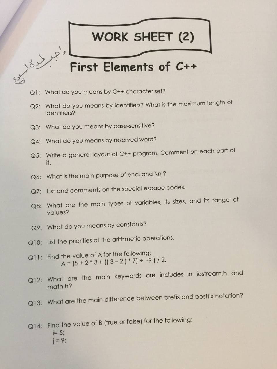 WORK SHEET (2)
First Elements of C++
Q1: What do you means by C++ character set?
Q2: What do you means by identifiers? What is the maximum length of
identifiers?
Q3: What do you means by case-sensitive?
Q4: What do you means by reserved word?
Q5: Write a general layout of C++ program. Comment on each part of
it.
Q6: What is the main purpose of endl and \n ?
Q7: List and comments on the special escape codes.
Q8: What are the main types of variables, its sizes, and its range of
values?
Q9: What do you means by constants?
Q10: List the priorities of the arithmetic operations.
Q11: Find the value of A for the following:
A = (5+ 2*3+ (( 3-2) *7) + -9 ) / 2.
Q12: What are the main keywords are includes in iostream.h and
math.h?
Q13: What are the main difference between prefix and postfix notation?
Q14: Find the value of B (true or false) for the following:
i= 5;
j = 93;
