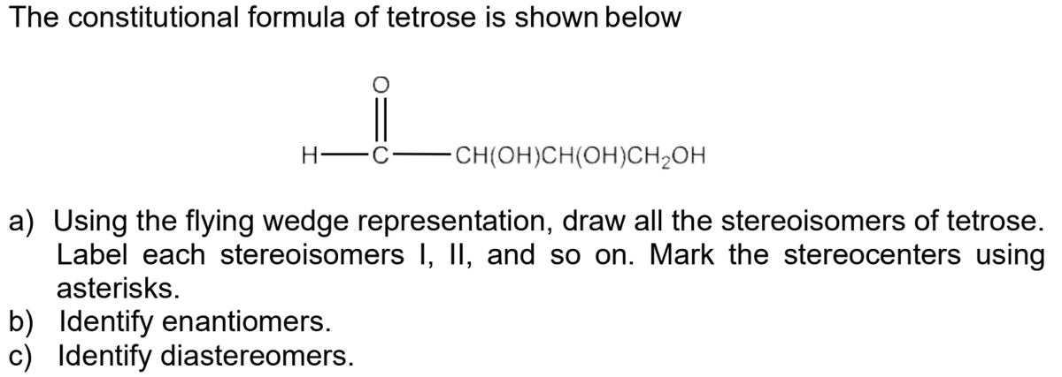 The constitutional formula of tetrose is shown below
-CH(OH)CH(OH)CH₂OH
a) Using the flying wedge representation, draw all the stereoisomers of tetrose.
Label each stereoisomers I, II, and so on. Mark the stereocenters using
asterisks.
b) Identify enantiomers.
c) Identify diastereomers.