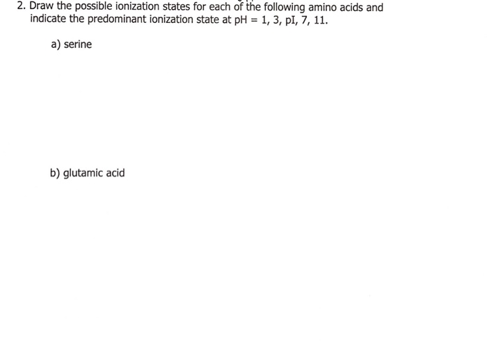 2. Draw the possible ionization states for each of the following amino acids and
indicate the predominant ionization state at pH = 1, 3, pl, 7, 11.
a) serine
b) glutamic acid