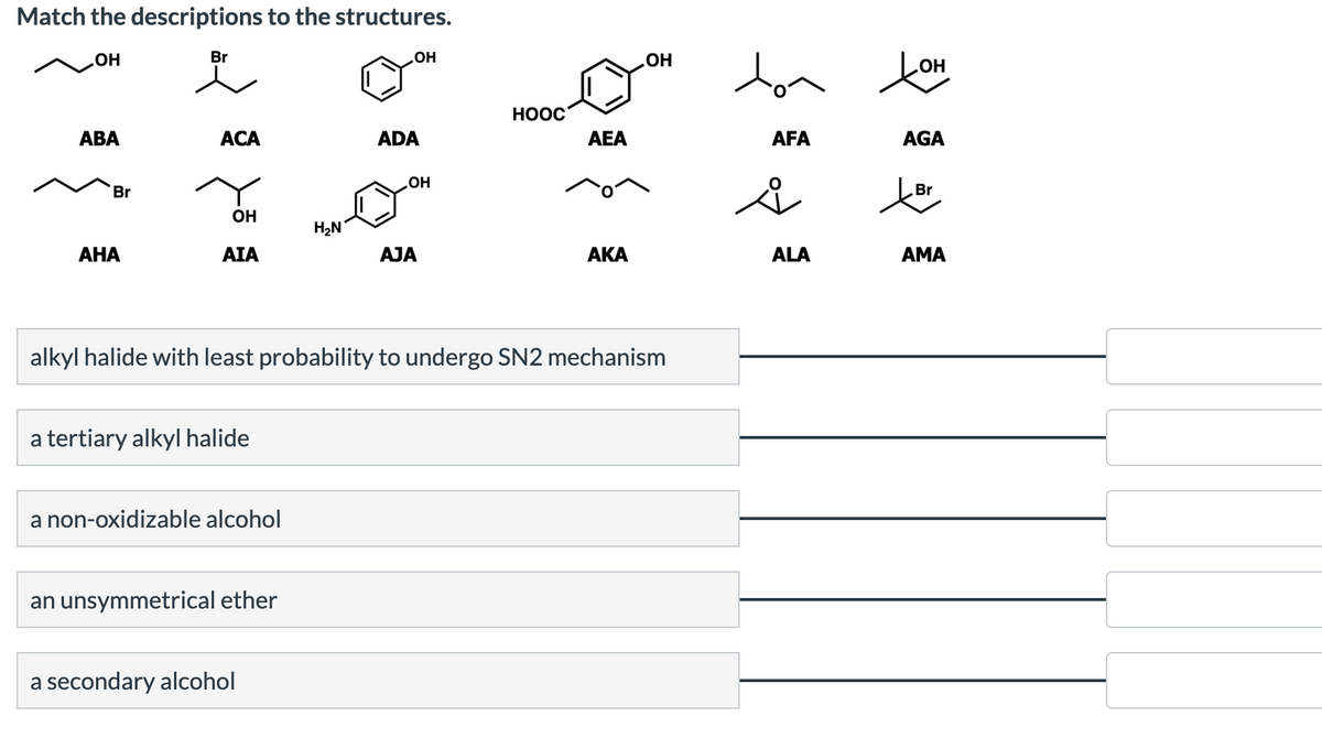 Match the descriptions to the structures.
OH
ABA
Br
AHA
Br
ACA
OH
AIA
a tertiary alkyl halide
a non-oxidizable alcohol
an unsymmetrical ether
H₂N
a secondary alcohol
OH
ADA
OH
AJA
HOOC
alkyl halide with least probability to undergo SN2 mechanism
AEA
ΑΚΑ
OH
ton
AFA
ů
ALA
ton
AGA
Br
tör
AMA