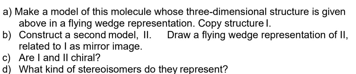 a) Make a model of this molecule whose three-dimensional structure is given
above in a flying wedge representation. Copy structure I.
b) Construct a second model, II. Draw a flying wedge representation of II,
related to I as mirror image.
c) Are I and II chiral?
d) What kind of stereoisomers do they represent?