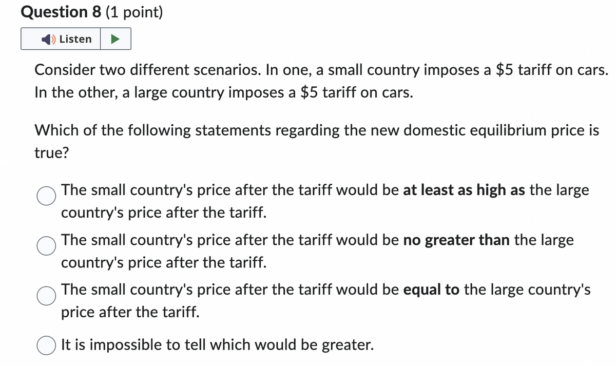 Question 8 (1 point)
Listen
Consider two different scenarios. In one, a small country imposes a $5 tariff on cars.
In the other, a large country imposes a $5 tariff on cars.
Which of the following statements regarding the new domestic equilibrium price is
true?
The small country's price after the tariff would be at least as high as the large
country's price after the tariff.
The small country's price after the tariff would be no greater than the large
country's price after the tariff.
The small country's price after the tariff would be equal to the large country's
price after the tariff.
It is impossible to tell which would be greater.