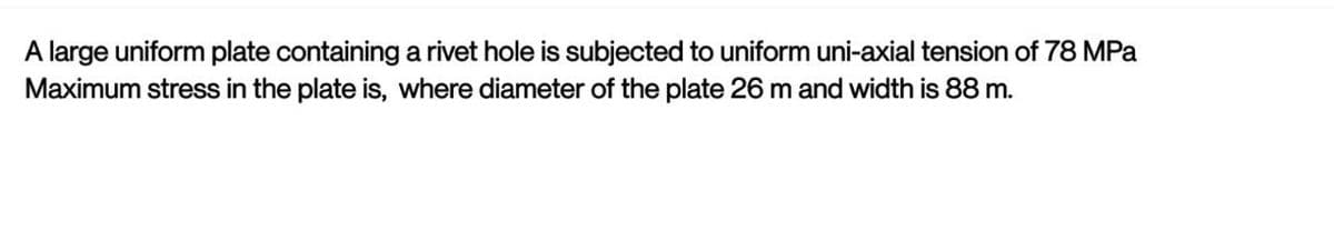 A large uniform plate containing a rivet hole is subjected to uniform uni-axial tension of 78 MPa
Maximum stress in the plate is, where diameter of the plate 26 m and width is 88 m.