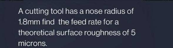 A cutting tool has a nose radius of
1.8mm find the feed rate for a
theoretical surface roughness of 5
microns.