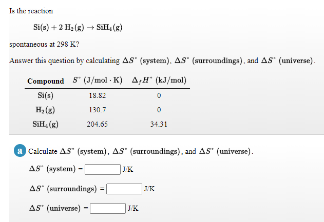 Is the reaction
Si(s) + 2 H2 (g) → SiH4 (g)
spontaneous at 298 K?
Answer this question by calculating AS“ (system), AS° (surroundings), and AS° (universe).
Compound S° (J/mol · K) A,H (kJ/mol)
Si(s)
18.82
H2 (g)
130.7
SİH4 (g)
204.65
34.31
a Calculate AS" (system), AS° (surroundings), and AS® (universe).
AS" (system)
J/K
AS“ (surroundings)
J/K
AS" (universe) =
J/K
