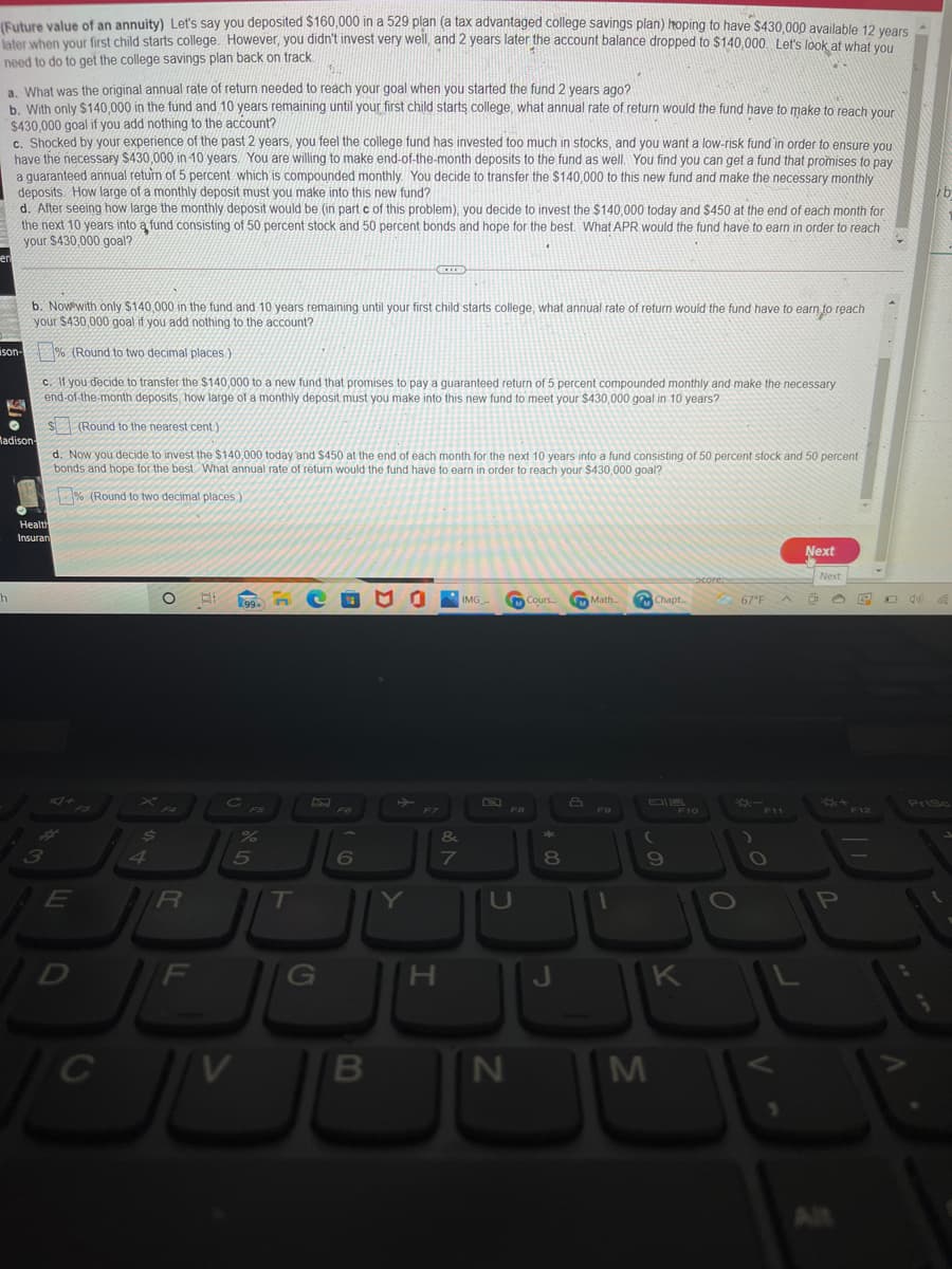 (Future value of an annuity) Let's say you deposited $160,000 in a 529 plan (a tax advantaged college savings plan) hoping to have $430,000 available 12 vears
later when your first child starts college. However, you didn't invest very well, and 2 years later the account balance dropped to $140,000, Let's look at what wo
need to do to get the college savings plan back on track
a. What was the original annual rate of return needed to reach your goal when you started the fund 2 years ago?
b. With only $140,000 in the fund and 10 years remaining until your first child starts college, what annual rate of return would the fund have to make to reach vour
$430,000 goal if you add nothing to the account?
c. Shocked by your experience of the past 2 years, you feel the college fund has invested too much in stocks, and you want a low-risk fund in order to ensure you
have the necessary $430,000 in 10 years. You are willing to make end-of-the-month deposits to the fund as well. You find you can get a fund that promises to pay
a guaranteed annual return of 5 percent which is compounded monthly. You decide to transfer the $140,000 to this new fund and make the necessary monthly
deposits. How large of a monthly deposit must you make into this new fund?
d. After seeing how large the monthly deposit would be (in part c of this problem), you decide to invest the $140,000 today and $450 at the end of each month for
the next 10 years into ą fund consisting of 50 percent stock and 50 percent bonds and hope for the best What APR Would the fund have to earn in order to reach
your $430,000 goal?
b. Now with only $140.000 in the fund and 10 years remaining until your first child starts college, what annual rate of return would the fund have to earn to reach
your $430,000 goal if you add nothing to the acount?
ison- % (Round to two decimal places)
c. If you decide to transfer the $140,000 to a new fund that promises to pay a quaranteed return of 5 percent compounded monthly and make the necessary
end-of-the-month deposits, how large of a monthly deposit must you make into this new fund to meet your $430,000 goal in 10 years?
$ (Round to the nearest cent)
Madison
d. Now you decide to invest the $140,000 today 'and $450 at the end of each month for the next 10 years into a fund consisting of 50 percent stock and 50 percent
bonds and hope for the best. What annual rate of return would the fund have to earn in order to reach your $430,000 goal?
% (Round to two decimal places)
Health
Insuran
Next
Next
IMG
Math
M Chapt
67°F
Cours.
***
F12
PriSc
F10
F11
&
4.
5
6
8
E
/R
IT
Y
P
G
H.
K
C
Alt
IM
IN
