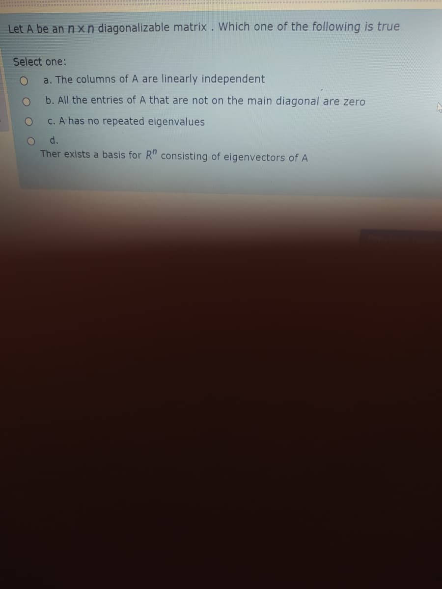 Let A be an n xn diagonalizable matrix . Which one of the following is true
Select one:
a. The columns of A are linearly independent
b. All the entries of A that are not on the main diagonal are zero
C. A has no repeated eigenvalues
d.
Ther exists a basis for R" consisting of eigenvectors of A
