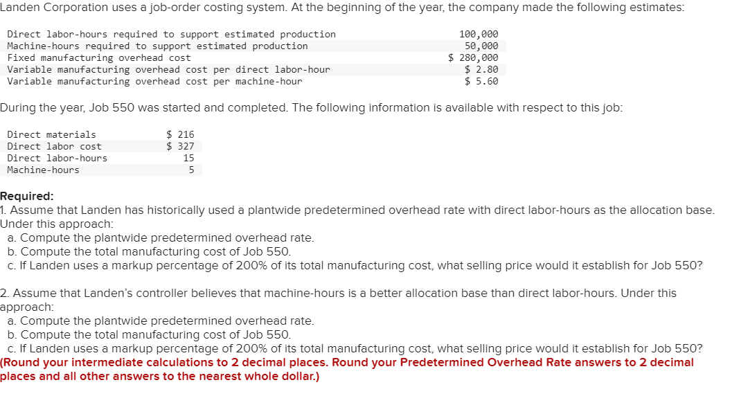 Landen Corporation uses a job-order costing system. At the beginning of the year, the company made the following estimates:
Direct labor-hours required to support estimated production
Machine-hours required to support estimated production
Fixed manufacturing overhead cost
100,000
50,000
$ 280,000
$ 2.80
$ 5.60
Variable manufacturing overhead cost per direct labor-hour
Variable manufacturing overhead cost per machine-hour
During the year, Job 550 was started and completed. The following information is available with respect to this job:
Direct materials
Direct labor cost
Direct labor-hours
Machine-hours
$ 216
$ 327
15
5
Required:
1. Assume that Landen has historically used a plantwide predetermined overhead rate with direct labor-hours as the allocation base.
Under this approach:
a. Compute the plantwide predetermined overhead rate.
b. Compute the total manufacturing cost of Job 550.
c. If Landen uses a markup percentage of 200% of its total manufacturing cost, what selling price would it establish for Job 550?
2. Assume that Landen's controller believes that machine-hours is a better allocation base than direct labor-hours. Under this
approach:
a. Compute the plantwide predetermined overhead rate.
b. Compute the total manufacturing cost of Job 550.
c. If Landen uses a markup percentage of 200% of its total manufacturing cost, what selling price would it establish for Job 550?
(Round your intermediate calculations to 2 decimal places. Round your Predetermined Overhead Rate answers to 2 decimal
places and all other answers to the nearest whole dollar.)