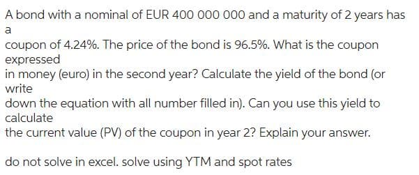 A bond with a nominal of EUR 400 000 000 and a maturity of 2 years has
a
coupon of 4.24%. The price of the bond is 96.5%. What is the coupon
expressed
in money (euro) in the second year? Calculate the yield of the bond (or
write
down the equation with all number filled in). Can you use this yield to
calculate
the current value (PV) of the coupon in year 2? Explain your answer.
do not solve in excel. solve using YTM and spot rates