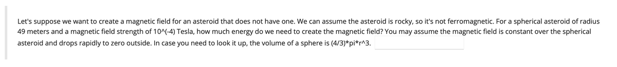 Let's suppose we want to create a magnetic field for an asteroid that does not have one. We can assume the asteroid is rocky, so it's not ferromagnetic. For a spherical asteroid of radius
49 meters and a magnetic field strength of 10^(-4) Tesla, how much energy do we need to create the magnetic field? You may assume the magnetic field is constant over the spherical
asteroid and drops rapidly to zero outside. In case you need to look it up, the volume of a sphere is (4/3)*pi*r^3.