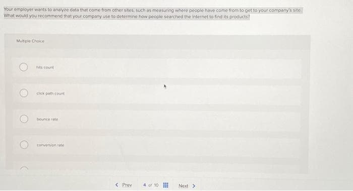 Your employer wants to analyze data that come from other sites, such as measuring where people have come from to get to your company's site.
What would you recommend that your company use to determine how people searched the Internet to find its products?
Multiple Choice
O
hits count
click path count
bounce rate
conversion rate
< Prev
10
Next >