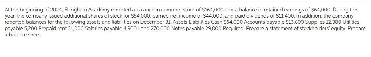 At the beginning of 2024, Ellingham Academy reported a balance in common stock of $164,000 and a balance in retained earnings of $64,000. During the
year, the company issued additional shares of stock for $54,000, earned net income of $44,000, and paid dividends of $11,400. In addition, the company
reported balances for the following assets and liabilities on December 31. Assets Liabilities Cash $54,000 Accounts payable $13,600 Supplies 12,300 Utilities
payable 5,200 Prepaid rent 31,000 Salaries payable 4,900 Land 270,000 Notes payable 29,000 Required: Prepare a statement of stockholders' equity. Prepare
a balance sheet.