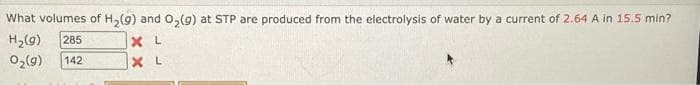 What volumes of H₂(g) and O₂(g) at STP are produced from the electrolysis of water by a current of 2.64 A in 15.5 min?
H₂(g) 285
0₂(9) 142
XL
XL