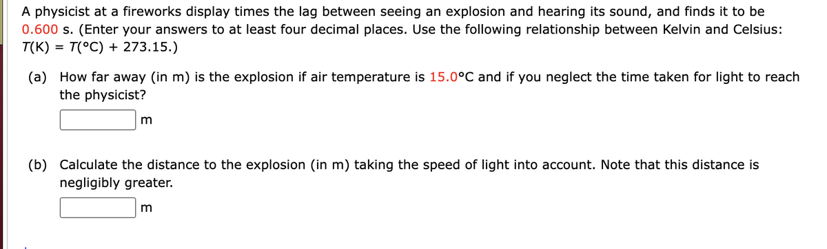 A physicist at a fireworks display times the lag between seeing an explosion and hearing its sound, and finds it to be
0.600 s. (Enter your answers to at least four decimal places. Use the following relationship between Kelvin and Celsius:
T(K) = T(°C) + 273.15.)
(a) How far away (in m) is the explosion if air temperature is 15.0°C and if you neglect the time taken for light to reach
the physicist?
m
(b) Calculate the distance to the explosion (in m) taking the speed of light into account. Note that this distance is
negligibly greater.
m