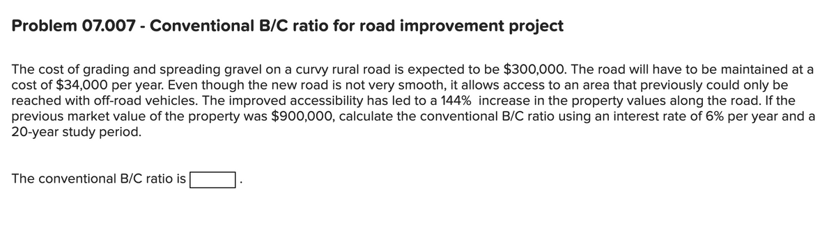 Problem 07.007 - Conventional B/C ratio for road improvement project
The cost of grading and spreading gravel on a curvy rural road is expected to be $300,000. The road will have to be maintained at a
cost of $34,000 per year. Even though the new road is not very smooth, it allows access to an area that previously could only be
reached with off-road vehicles. The improved accessibility has led to a 144% increase in the property values along the road. If the
previous market value of the property was $900,000, calculate the conventional B/C ratio using an interest rate of 6% per year and a
20-year study period.
The conventional B/C ratio is