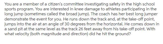 You are a member of a citizen's committee investigating safety in the high school
sports program. You are interested in knee damage to athletes participating in the
long jump (sometimes called the broad jump). The coach has her best long jumper
demonstrate the event for you. He runs down the track and, at the take-off point,
jumps into the air at an angle of 30 degrees from the horizontal. He comes down in
a sand pit at the same level as the track 26 feet away from his take-off point. With
what velocity (both magnitude and direction) did he hit the ground?