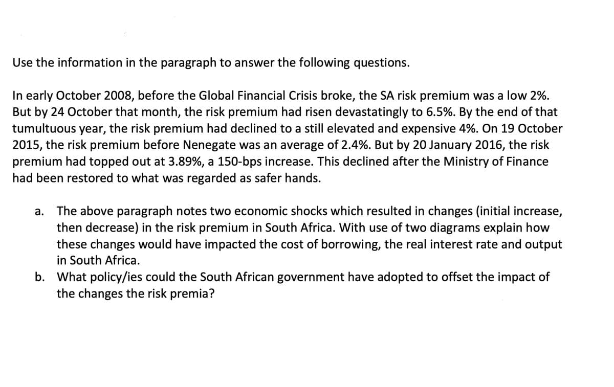 Use the information in the paragraph to answer the following questions.
In early October 2008, before the Global Financial Crisis broke, the SA risk premium was a low 2%.
But by 24 October that month, the risk premium had risen devastatingly to 6.5%. By the end of that
tumultuous year, the risk premium had declined to a still elevated and expensive 4%. On 19 October
2015, the risk premium before Nenegate was an average of 2.4%. But by 20 January 2016, the risk
premium had topped out at 3.89%, a 150-bps increase. This declined after the Ministry of Finance
had been restored to what was regarded as safer hands.
a. The above paragraph notes two economic shocks which resulted in changes (initial increase,
then decrease) in the risk premium in South Africa. With use of two diagrams explain how
these changes would have impacted the cost of borrowing, the real interest rate and output
in South Africa.
b. What policy/ies could the South African government have adopted to offset the impact of
the changes the risk premia?