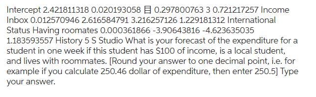 Intercept 2.421811318 0.020193058 0.297800763 3 0.721217257 Income
Inbox 0.012570946 2.616584791 3.216257126 1.229181312 International
Status Having roomates 0.000361866 -3.90643816 -4.623635035
1.183593557 History 5 S Studio What is your forecast of the expenditure for a
student in one week if this student has $100 of income, is a local student,
and lives with roommates. [Round your answer to one decimal point, i.e. for
example if you calculate 250.46 dollar of expenditure, then enter 250.5] Type
your answer.