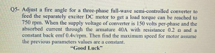 Q5- Adjust a fire angle for a three-phase full-wave semi-controlled converter to
feed the separately exciter DC motor to get a load torque can be reached to
750 rpm. When the supply voltage of converter is 150 volts per-phase and the
absorbed current through the armature 40A with resistance 0.2 n and a
constant back emf 0.4v/rpm. Then find the maximum speed for motor assume
the previous parameters values are a constant.
"Good Luck"
