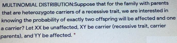 MULTINOMIAL DISTRIBUTION:Suppose that for the family with parents
that are heterozygote carriers of a recessive trait, we are interested in
knowing the probability of exactly two offspring will be affected and one
a carrier? Let XX be unaffected, XY be carrier (recessive trait, carrier
parents), and YY be affected. *
