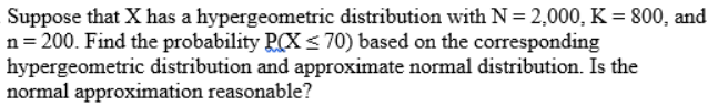 Suppose that X has a hypergeometric distribution with N = 2,000, K = 800, and
n= 200. Find the probability P(X<70) based on the corresponding
hypergeometric distribution and approximate normal distribution. Is the
normal approximation reasonable?
