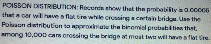 POISSON DISTRIBUTION: Records show that the probability is 0.00005
that a car will have a flat tire while crossing a certain bridge. Use the
Poisson distribution to approximate the binomial probabilities that,
among 10,000 cars crossing the bridge at most two will have a flat tire.
