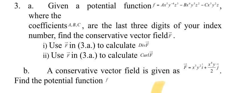 3. a.
Given a potential function/- Ax'yz' - Br"y'z -Cx'y'z,
where the
coefficients 4.B.c, are the last three digits of your index
number, find the conservative vector fieldF.
i) Use Fin (3.a.) to calculate DİVF
ii) Use Fin (3.a.) to calculate CurlF
b.
A conservative vector field is given as
Find the potential function
