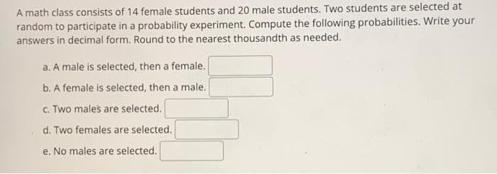 A math class consists of 14 female students and 20 male students. Two students are selected at
random to participate in a probability experiment. Compute the following probabilities. Write your
answers in decimal form. Round to the nearest thousandth as needed.
a. A male is selected, then a female.
b. A female is selected, then a male.
c. Two males are selected.
d. Two females are selected.
e. No males are selected.
