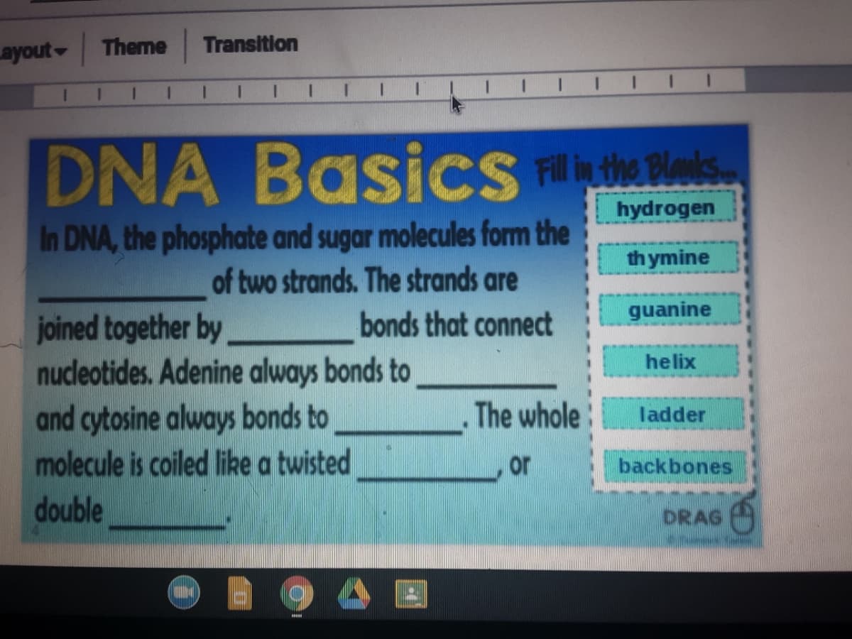 ayout Theme
Transition
I I 1 II
Basics RItw
hydrogen
In DNA, the phosphate and sugar molecules form the
of two strands. The strands are
th ymine
guanine
bonds that connect
joined together by
nucleotides. Adenine always bonds to
and cytosine always bonds to
molecule is coiled like a twisted
helix
The whole
ladder
or
backbones
double
DRAG
