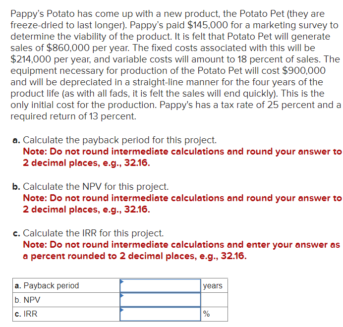 Pappy's Potato has come up with a new product, the Potato Pet (they are
freeze-dried to last longer). Pappy's paid $145,000 for a marketing survey to
determine the viability of the product. It is felt that Potato Pet will generate
sales of $860,000 per year. The fixed costs associated with this will be
$214,000 per year, and variable costs will amount to 18 percent of sales. The
equipment necessary for production of the Potato Pet will cost $900,000
and will be depreciated in a straight-line manner for the four years of the
product life (as with all fads, it is felt the sales will end quickly). This is the
only initial cost for the production. Pappy's has a tax rate of 25 percent and a
required return of 13 percent.
a. Calculate the payback period for this project.
Note: Do not round intermediate calculations and round your answer to
2 decimal places, e.g., 32.16.
b. Calculate the NPV for this project.
Note: Do not round intermediate calculations and round your answer to
2 decimal places, e.g., 32.16.
c. Calculate the IRR for this project.
Note: Do not round intermediate calculations and enter your answer as
a percent rounded to 2 decimal places, e.g., 32.16.
a. Payback period
b. NPV
c. IRR
years
%