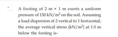 A footing of 2 m x 1 m exerts a uniform
pressure of 150 kN/m² on the soil. Assuming
a load dispersion of 2 vertical to 1 horizontal,
the average vertical stress (kN/m) at 1.0 m
below the footing is-
