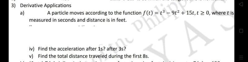 3) Derivative Applications
a)
A particle moves according to the function f (t) =
9t2 + 15t, t 2 0, where t is
measured in seconds and distance is in feet.
Phi
iv) Find the acceleration after 1s? after 3s?
v) Find the total distance traveled during the first 8s.
