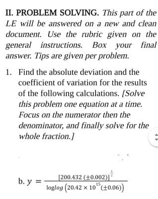 II. PROBLEM SOLVING. This part of the
LE will be answered on a new and clean
document. Use the rubric given on the
general instructions. Box your final
answer. Tips are given per problem.
1. Find the absolute deviation and the
coefficient of variation for the results
of the following calculations. [Solve
this problem one equation at a time.
Focus on the numerator then the
denominator, and finally solve for the
whole fraction.]
[200.432 (+0.002)]
loglog (20.42 x 10 (±0.06))
b. y =
