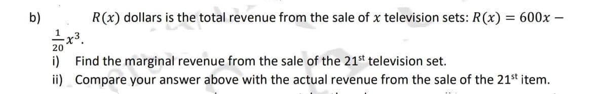 b)
R(x) dollars is the total revenue from the sale of x television sets: R(x) = 600x –
I x3.
1
20
i) Find the marginal revenue from the sale of the 21st television set.
ii) Compare your answer above with the actual revenue from the sale of the 21st item.
