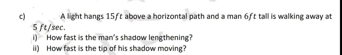 c)
A light hangs 15ft above a horizontal path and a man 6ft tall is walking away at
5 ft/sec.
i) How fast is the man's shadow lengthening?
ii) How fast is the tip of his shadow moving?
