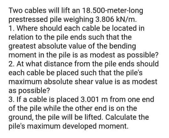 Two cables will lift an 18.500-meter-long
prestressed pile weighing 3.806 kN/m.
1. Where should each cable be located in
relation to the pile ends such that the
greatest absolute value of the bending
moment in the pile is as modest as possible?
2. At what distance from the pile ends should
each cable be placed such that the pile's
maximum absolute shear value is as modest
as possible?
3. If a cable is placed 3.001 m from one end
of the pile while the other end is on the
ground, the pile will be lifted. Calculate the
pile's maximum developed moment.
