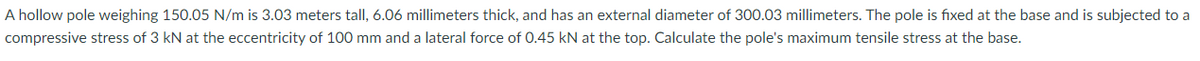 A hollow pole weighing 150.05 N/m is 3.03 meters tall, 6.06 millimeters thick, and has an external diameter of 300.03 millimeters. The pole is fixed at the base and is subjected to a
compressive stress of 3 kN at the eccentricity of 100 mm and a lateral force of 0.45 kN at the top. Calculate the pole's maximum tensile stress at the base.
