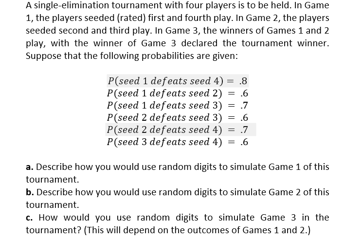 A single-elimination tournament with four players is to be held. In Game
1, the players seeded (rated) first and fourth play. In Game 2, the players
seeded second and third play. In Game 3, the winners of Games 1 and 2
play, with the winner of Game 3 declared the tournament winner.
Suppose that the following probabilities are given:
P(seed 1 defeats seed 4) = .8
P(seed 1 defeats seed 2) = .6
P(seed 1 defeats seed 3) = .7
P(seed 2 defeats seed 3) = .6
P(seed 2 defeats seed 4) = .7
P(seed 3 defeats seed 4) = .6
a. Describe how you would use random digits to simulate Game 1 of this
tournament.
b. Describe how you would use random digits to simulate Game 2 of this
tournament.
c. How would you use random digits to simulate Game 3 in the
tournament? (This will depend on the outcomes of Games 1 and 2.)
