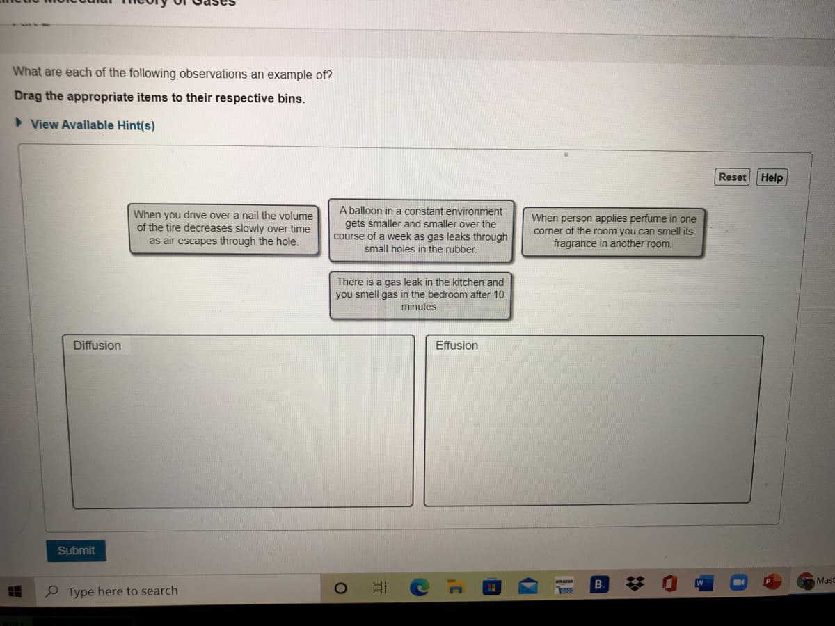 What are each of the following observations an example of?
Drag the appropriate items to their respective bins.
> View Available Hint(s)
Reset Help
A balloon in a constant environment
When you drive over a nail the volume
of the tire decreases slowly over time
as air escapes through the hole.
gets smaller and smaller over the
course of a week as gas leaks through
small holes in the rubber.
When person applies perfume in one
corner of the room you can smell its
fragrance in another room.
There is a gas leak in the kitchen and
you smell gas in the bedroom after 10
minutes.
Diffusion
Effusion
Submit
B.
Mast
P Type here to search
