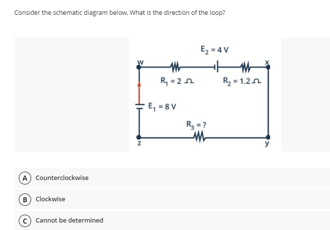 Consider the schematic diagram below. What is the direction of the loop?
E, = 4 V
R, = 2n
R, = 1.2n
E, = 8 V
R3 = ?
A Counterclockwise
B Clockwise
c) Cannot be determined
