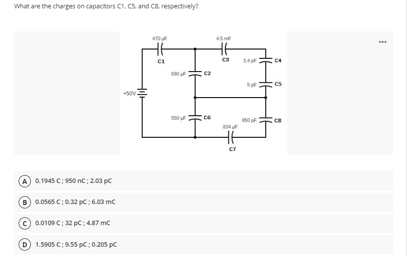 What are the charges on capacitors C1, C5, and C8, respectively?
470 µF
4.5 mF
...
ci
C3
3.4 pF
C4
690 µF
C2
5 pF
C5
+50V
550 uF
C6
950 µF
C8
834 µF
C7
A 0.1945 C; 950 nC; 2.03 pC
B 0.0565 C; 0.32 pC ; 6.03 mc
c) 0.0109 C; 32 pC; 4.87 mC
D
1.5905 C; 9.55 pC;0.205 pC
