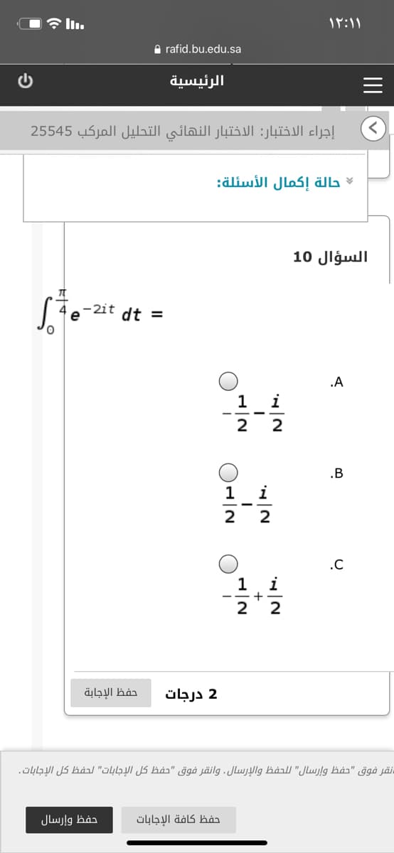 ۱۲:۱ ۱
A rafid.bu.edu.sa
الرئيسية
إجراء الاختبار: الاختبار النهائي التحليل المركب 545 25
حالة إكمال الأسئلة:
السؤال 10
-2it dt =
e
.A
1 i
2
2
.B
1 i
2
.C
i
+
2
1
2
حفظ الإجابة
2 درجات
نقر فوق "حفظ وإرسال" ل لحفظ والإرسال. وانقر فوق "حفظ كل الإجابات" لحفظ كل الإجابات.
حفظ وإرسال
حفظ كافة الإجابات
II
"0 أ-O
