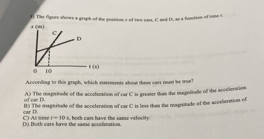 ) The figure shows a graph of the position x of two cars. Cand D, as a function of time
x (m)
D
t (s)
10
According to this graph, which statements about these cars must be true?
A) The magnitude of the acceleration of car C is greater than the magnitude of the acceleration
of car D.
B) The magnitude of the acceleration of car C is less than the magnitude of the acceleration of
car D.
C) At time t=10 s, both cars have the same velocity.
D) Both cars have the same acceleration.
