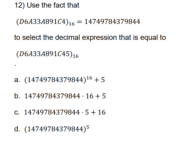 12) Use the fact that
(D6A33A891C4)16 = 14749784379844
to select the decimal expression that is equal to
(D6A33A891C45)16
a. (14749784379844)16 + 5
b. 14749784379844 · 16 +5
C. 14749784379844 · 5 + 16
d. (14749784379844)5
