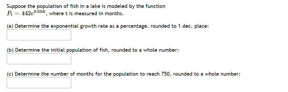 Suppose the population of fish in a lake is modeled by the function
P: = 442e0.034t where t is measured in months.
(a) Determine the exponential growth rate as a percentage, rounded to 1 dec. place:
(b) Determine the initial population of fish, rounded to a whole number:
(c) Determine the number of months for the population to reach 750, rounded to a whole number:
