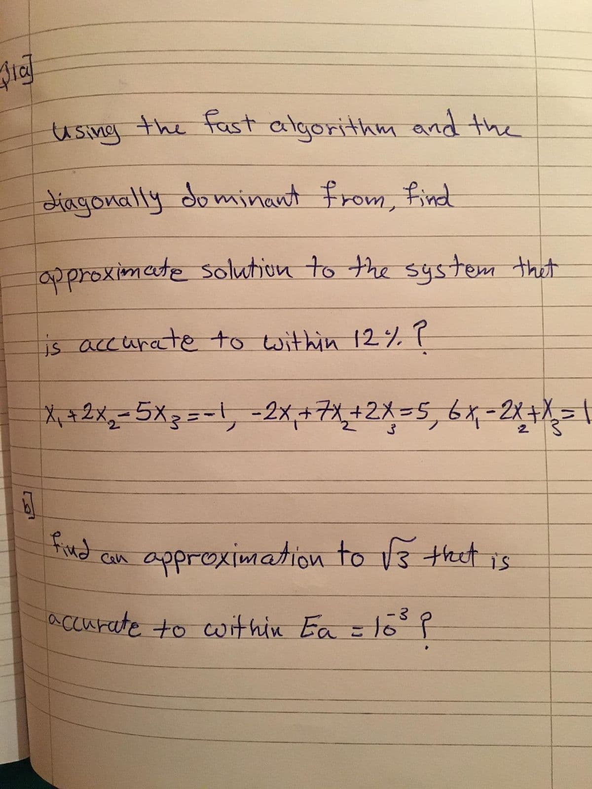 using the fast algorithm and the
diagonally dominant from, find
approximate solution to the system that
is accurate to within 12% P
*+2x,-5X3==1, =2x+7,+2X=5, 6x-2x+
find
approximation to V3 thet is
Cen
accurate to within Ea = 1o P
- 3
