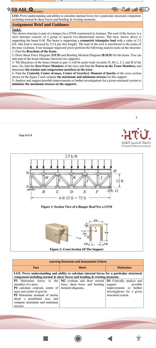 9:08 AM
4G
tt att 16
Leanfing Outcomes
LO2: Prove understanding and ability to calculate internal forces for a particular structural component
including normal & shear forces and bending & twisting moments.
Assignment Brief and Guidance
Taskl:
The shown structure is part of a hanger for a GYM constructed in Amman. The roof of the factory is a
steel structure consists of a group of spaced two-dimensional trusses. The truss shown above is
supporting the beam G-H. The beam is supporting a symmetric triangular load with a value of 2.5
k/ft. (the load is increased by 2.5 k per feet length). The load of the roof is transferred to the joints of
the truss via beam. Your manager requested you to perform the following analysis tasks on the structure:
1- Find the Reactions of the beam.
2- Draw Shear Force Diagram (S.F.D) and Bending Moment Diagram (B.M.D) for the beam. You can
take part of the beam (distance between two supports)
3- The Reactions of the beam (found in part 1) will be point loads on joints N, M, L, J, I, and H of the
truss. So, find the Zero Force Members of the truss and find the Forces in the Truss Members, and
determine the tension and compression members in the truss.
4- Find the Centroid, Center of mass, Center of Gravity& Moment of Inertia of the cross section
shown on the figure 2 and compute the maximum and minimum stresses for this support.
5- Analyse and suggest possible improvements or further investigations for a given structural system to
minimize the maximum stresses on the supports.
2
HTU.
Раge 3 of 3
جامعة الحسين التقنية
Al Hussein Technical University
2.5 k/ft
H
12 ft
в с D E F
6 @ 12 ft = 72 ft
Figure 1: Section View of a Hanger Roof For a GYM
6 in.
2 in.
1 in
Figure 2: Cross Section Of The Support
Learning Outcomes and Assessment Criteria
Pass
Merit
Distinction
LO2: Prove understanding and ability to calculate internal forces for a particular structural
component including normal & shear forces and bending & twisting moments.
P3 Determine forces in the M2 evaluate and draw normal D1 Critically analyse and
members of a truss
P4 calculate centroid, centre of moment diagrams.
mass and centre of gravity
P5 Determine moment of inertia
about a predefined axes and
compute maximum and minimum
force, shear force, and bending suggest
possible
improvements or further
investigations for a given
structural system.
stresses.
