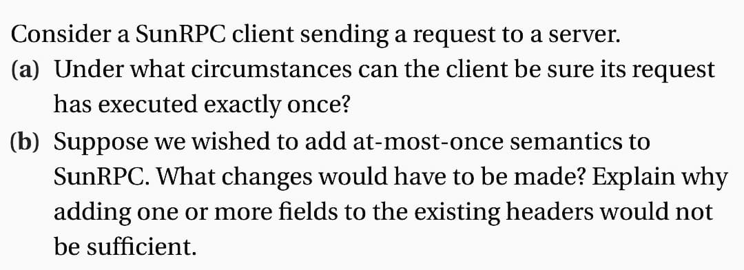 Consider a SunRPC client sending a request to a server.
(a) Under what circumstances can the client be sure its request
has executed exactly once?
(b) Suppose we wished to add at-most-once semantics to
SunRPC. What changes would have to be made? Explain why
adding one or more fields to the existing headers would not
be sufficient.