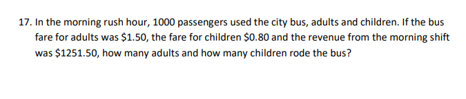 17. In the morning rush hour, 1000 passengers used the city bus, adults and children. If the bus
fare for adults was $1.50, the fare for children $0.80 and the revenue from the morning shift
was $1251.50, how many adults and how many children rode the bus?
